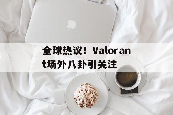 全球热议！Valorant场外八卦引关注的简单介绍